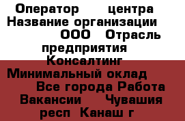 Оператор Call-центра › Название организации ­ LM Group, ООО › Отрасль предприятия ­ Консалтинг › Минимальный оклад ­ 27 000 - Все города Работа » Вакансии   . Чувашия респ.,Канаш г.